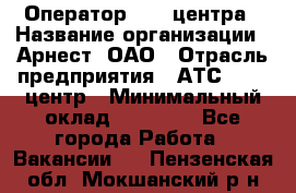 Оператор Call-центра › Название организации ­ Арнест, ОАО › Отрасль предприятия ­ АТС, call-центр › Минимальный оклад ­ 21 000 - Все города Работа » Вакансии   . Пензенская обл.,Мокшанский р-н